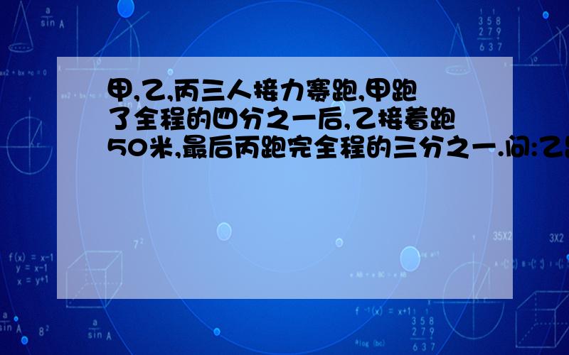 甲,乙,丙三人接力赛跑,甲跑了全程的四分之一后,乙接着跑50米,最后丙跑完全程的三分之一.问:乙跑了全程的几分之几,接力赛跑全程是多少米?