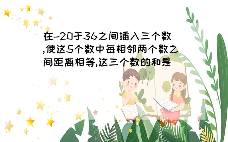 在-20于36之间插入三个数,使这5个数中每相邻两个数之间距离相等,这三个数的和是