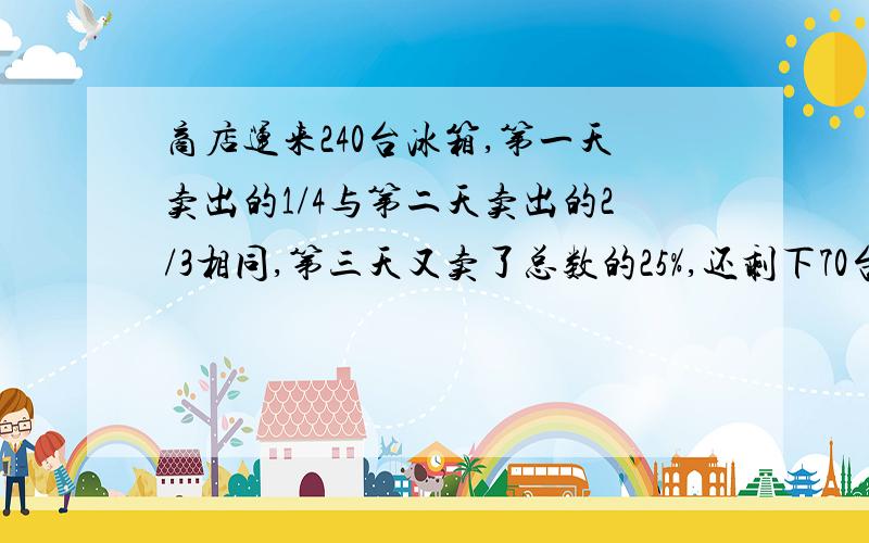 商店运来240台冰箱,第一天卖出的1/4与第二天卖出的2/3相同,第三天又卖了总数的25%,还剩下70台,第一天第二天多卖多少台?