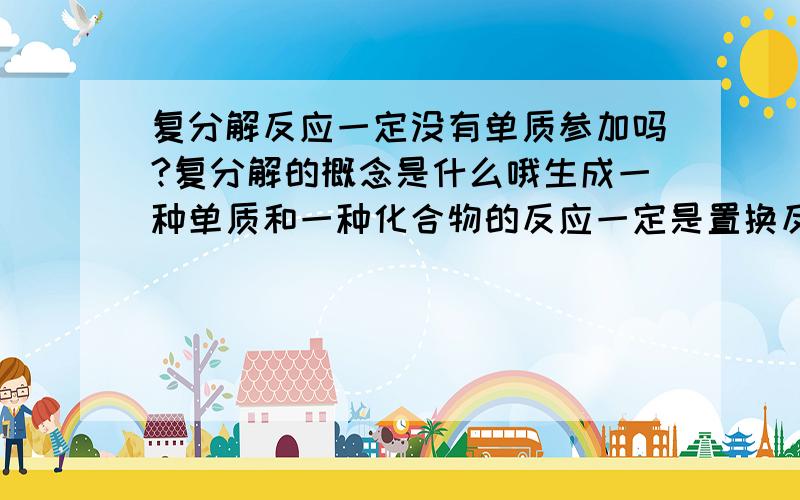 复分解反应一定没有单质参加吗?复分解的概念是什么哦生成一种单质和一种化合物的反应一定是置换反应吗