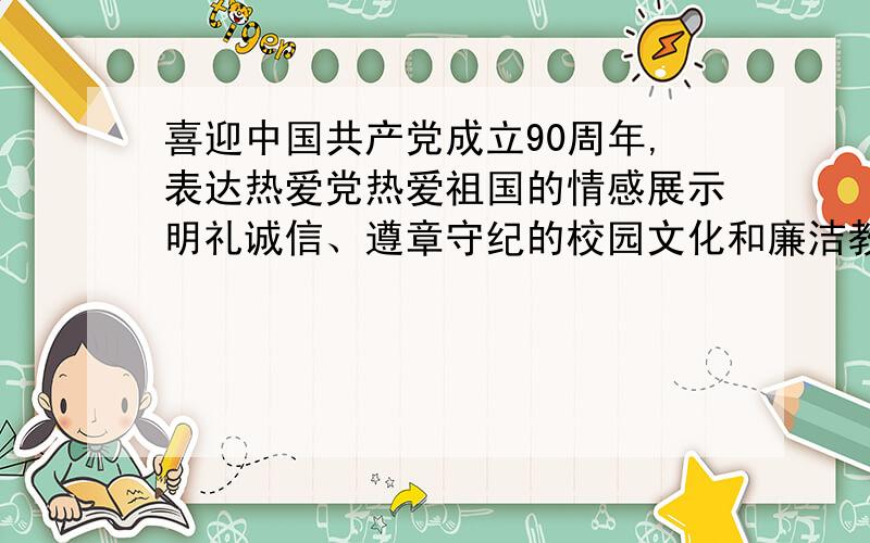 喜迎中国共产党成立90周年,表达热爱党热爱祖国的情感展示明礼诚信、遵章守纪的校园文化和廉洁教育成果格