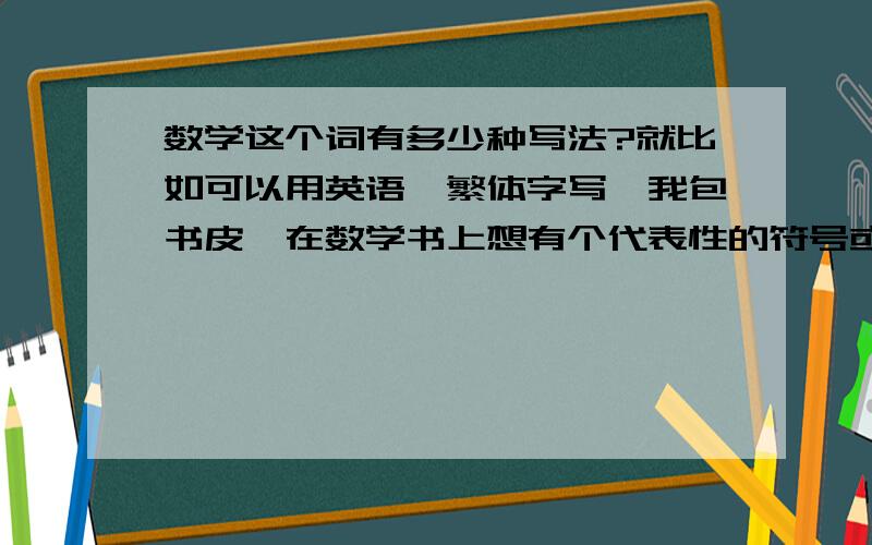 数学这个词有多少种写法?就比如可以用英语、繁体字写,我包书皮,在数学书上想有个代表性的符号或数字,好看点,随便什么，只要有代表性就行！