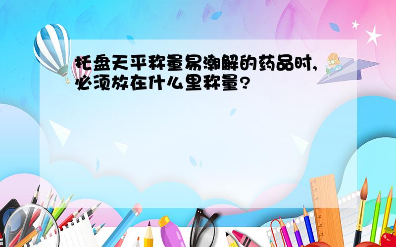 托盘天平称量易潮解的药品时,必须放在什么里称量?