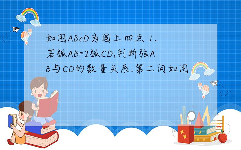 如图ABcD为圆上四点 1.若弧AB=2弧CD,判断弦AB与CD的数量关系.第二问如图