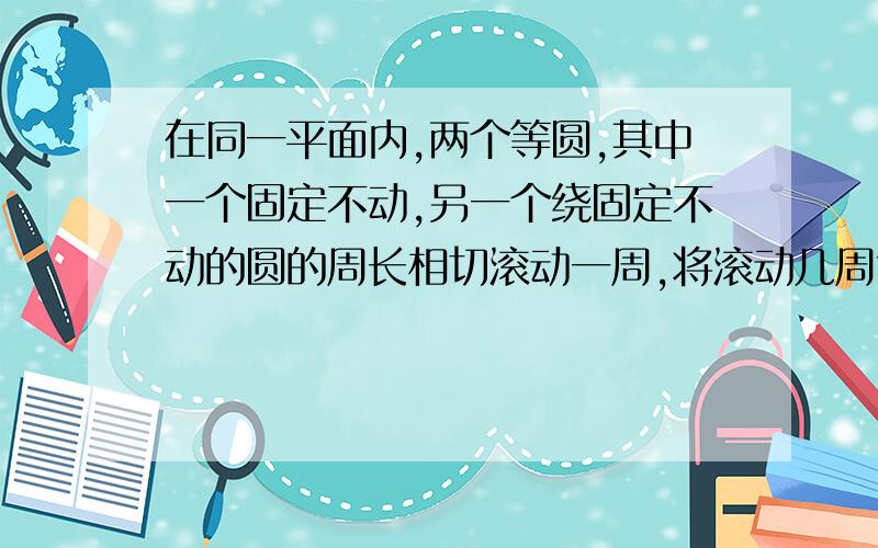 在同一平面内,两个等圆,其中一个固定不动,另一个绕固定不动的圆的周长相切滚动一周,将滚动几周?是不是有个公式表达的?或是文字表达?