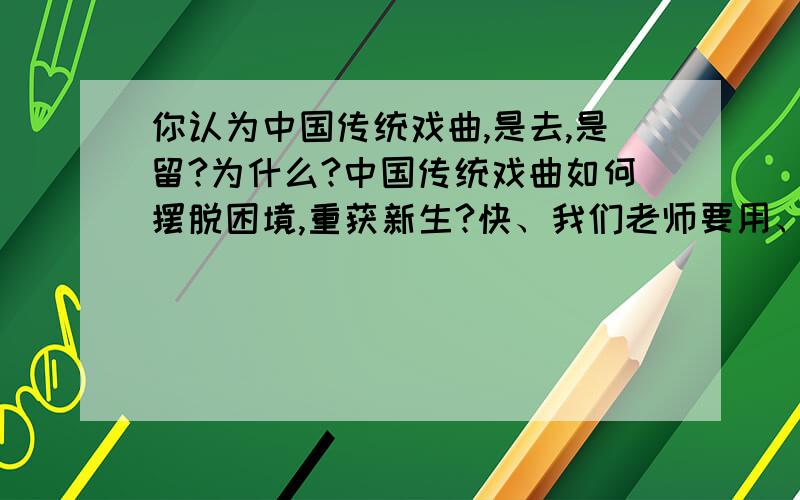 你认为中国传统戏曲,是去,是留?为什么?中国传统戏曲如何摆脱困境,重获新生?快、我们老师要用、15分钟搞定、快、不用像写作文一样、只要回答这两个问题就可以了