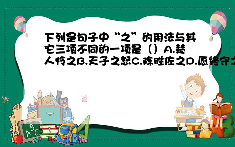 下列是句子中“之”的用法与其它三项不同的一项是（）A.楚人怜之B.天子之怒C.陈胜佐之D.愿终守之