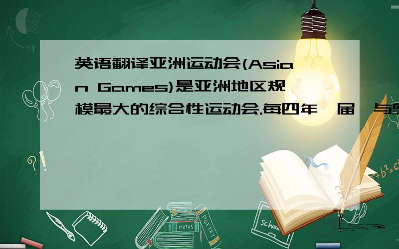 英语翻译亚洲运动会(Asian Games)是亚洲地区规模最大的综合性运动会.每四年一届,与奥林匹克运动会相间举行.最初由亚洲运动会联合会主办,1982年后由亚洲奥林匹克理事会(Olympic Council of Asia)主