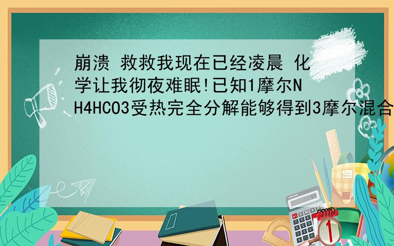 崩溃 救救我现在已经凌晨 化学让我彻夜难眠!已知1摩尔NH4HCO3受热完全分解能够得到3摩尔混合气体.在105°C 时把11.85G NH4HCO3加热分解完全,生成混合气体的物质的量为_____