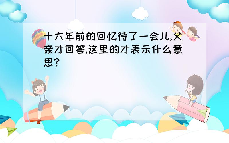 十六年前的回忆待了一会儿,父亲才回答,这里的才表示什么意思?