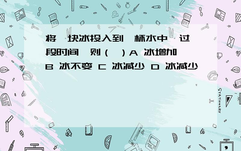 将一块冰投入到一杯水中,过一段时间,则（ ）A 冰增加 B 冰不变 C 冰减少 D 冰减少