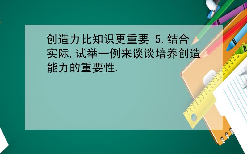 创造力比知识更重要 5.结合实际,试举一例来谈谈培养创造能力的重要性.