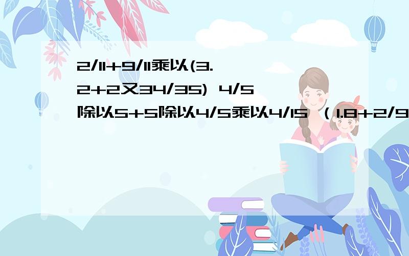 2/11+9/11乘以(3.2+2又34/35) 4/5除以5+5除以4/5乘以4/15 （1.8+2/9乘以3又3/4）+2又19/30 全都简便计算