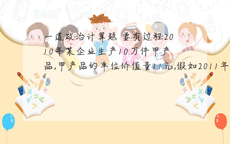 一道政治计算题 要有过程2010年某企业生产10万件甲产品,甲产品的单位价值量11元,假如2011年甲产品社会劳动生产率提高10%,该企业的劳动生产率提高20%,其他条件不变,则该企业2011年生产的商品