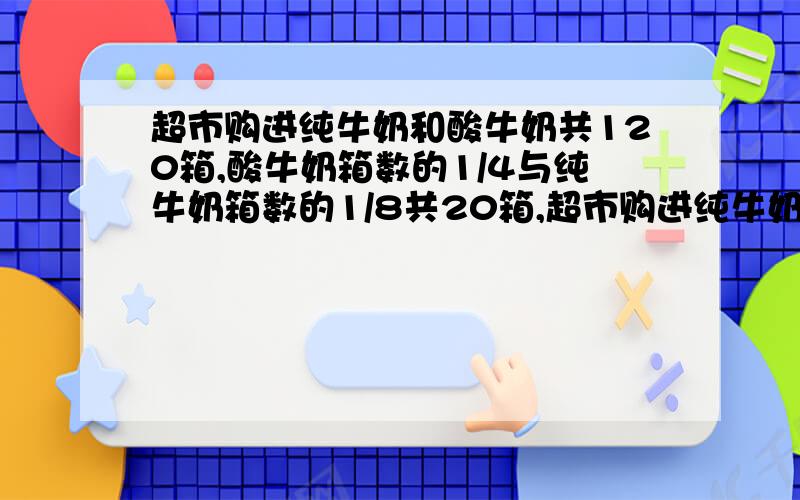 超市购进纯牛奶和酸牛奶共120箱,酸牛奶箱数的1/4与纯牛奶箱数的1/8共20箱,超市购进纯牛奶和酸牛奶各多少一道应用题一道应用题