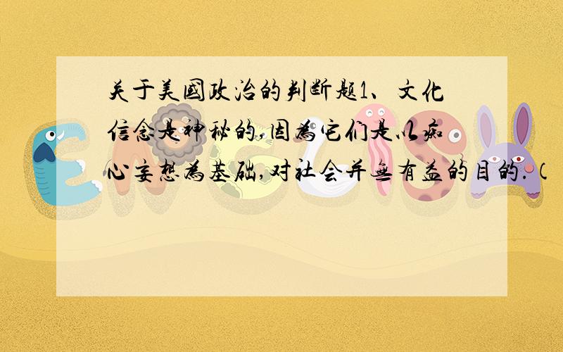 关于美国政治的判断题1、文化信念是神秘的,因为它们是以痴心妄想为基础,对社会并无有益的目的.（ ）2、从历史上看,美国是一个相对免予种族和民族歧视的国度.（ ）3、初选有助于强化美