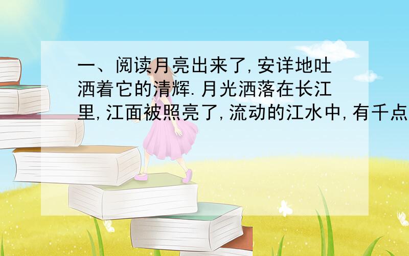 一、阅读月亮出来了,安详地吐洒着它的清辉.月光洒落在长江里,江面被照亮了,流动的江水中,有千点万点的晶莹闪烁的光斑在跳动.江两岸,芦荡、树林和山峰的黑色剪影 ,在江天交界处隐隐约