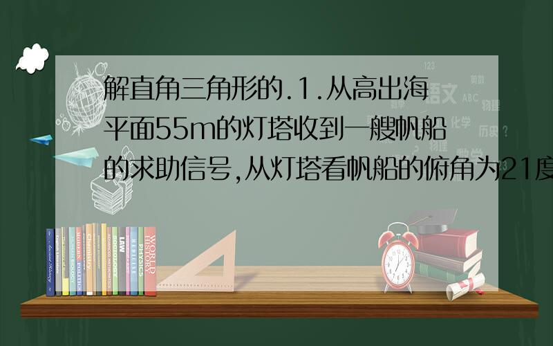 解直角三角形的.1.从高出海平面55m的灯塔收到一艘帆船的求助信号,从灯塔看帆船的俯角为21度,帆船距灯塔有多远?（整数结果）2.如图,某飞机与空中A初探测到目标C,此时飞行高度AC=1200m,从飞