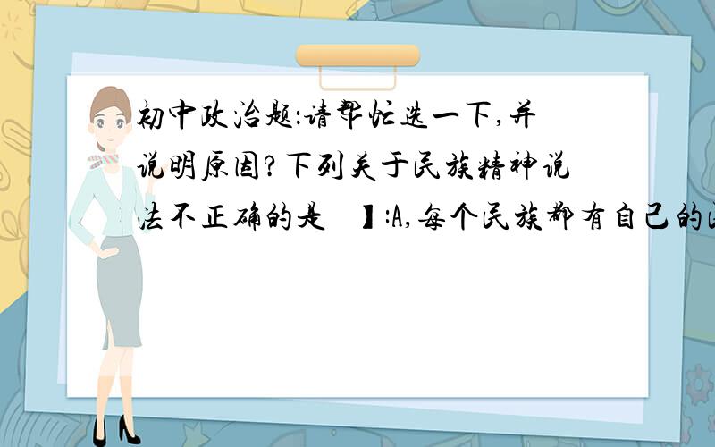 初中政治题：请帮忙选一下,并说明原因?下列关于民族精神说法不正确的是   】:A,每个民族都有自己的民族精神.B民族精神产生于民族文化,构成了民族文化的核心与灵魂.C,大力弘扬民族精神,