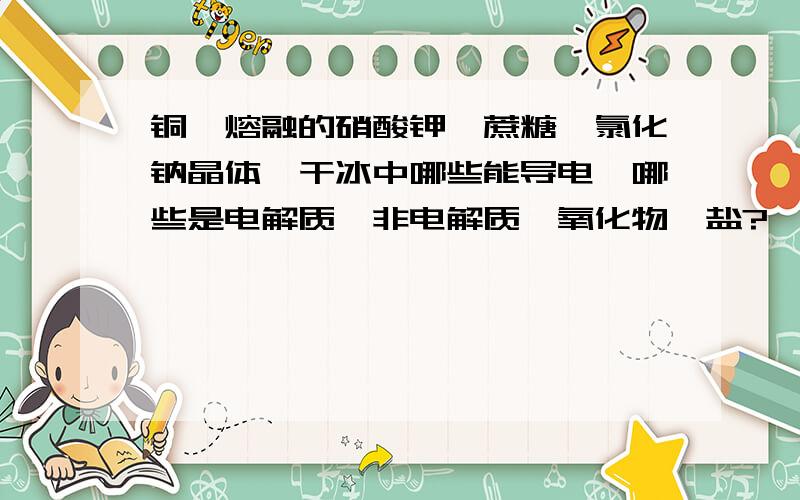 铜、熔融的硝酸钾、蔗糖、氯化钠晶体、干冰中哪些能导电,哪些是电解质、非电解质、氧化物、盐?