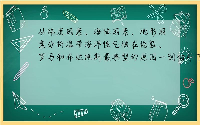 从纬度因素、海陆因素、地形因素分析温带海洋性气候在伦敦、罗马和布达佩斯最典型的原因一到初一下学期的地理题