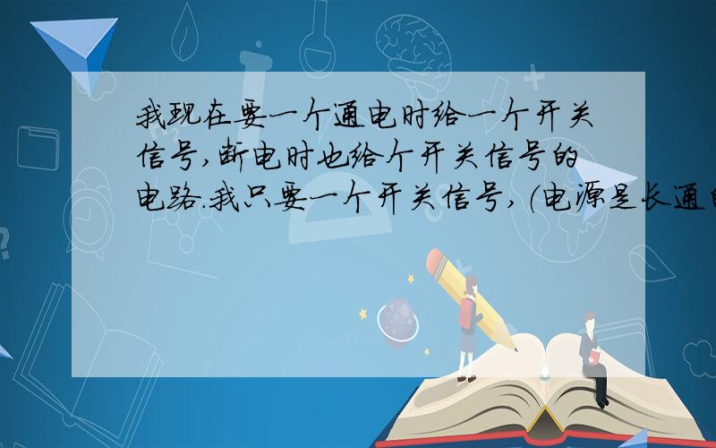 我现在要一个通电时给一个开关信号,断电时也给个开关信号的电路.我只要一个开关信号,（电源是长通的,但一通电的时候就给个开关信号,这个开关信号是一开一关）