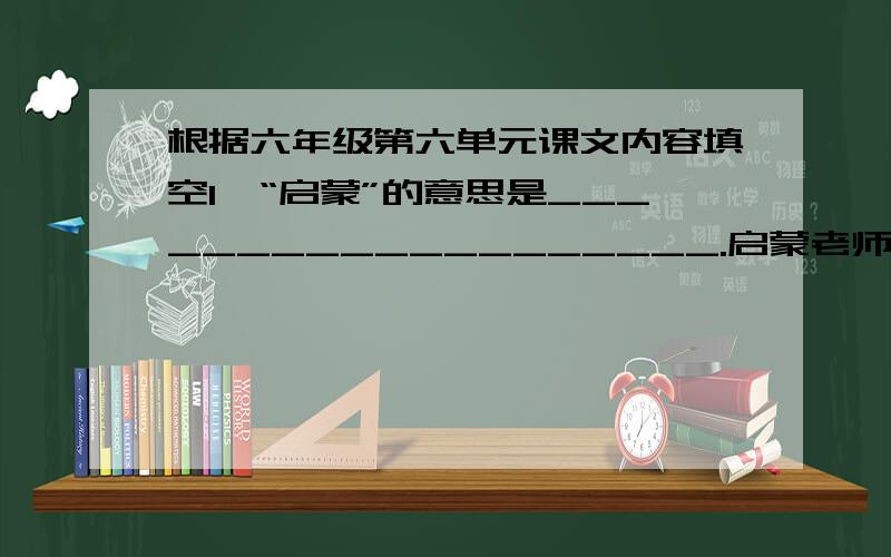 根据六年级第六单元课文内容填空1、“启蒙”的意思是___________________.启蒙老师让“我”难忘的事有：____________________________________；赞扬了启蒙老师______________.2、田老师的讲课最吸引“我”