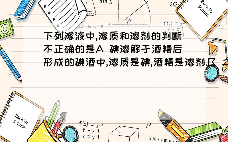 下列溶液中,溶质和溶剂的判断不正确的是A 碘溶解于酒精后形成的碘酒中,溶质是碘,酒精是溶剂.B 二氧化碳溶解于水形成的碳酸中,酒精是溶质,水是溶剂.C 75%的消毒酒精中,酒精是溶质,水是溶