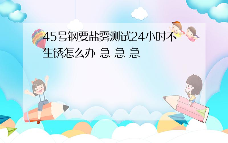 45号钢要盐雾测试24小时不生锈怎么办 急 急 急