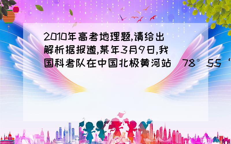 2010年高考地理题,请给出解析据报道,某年3月9日,我国科考队在中国北极黄河站（78°55‘N,11°56’E）观看了极夜后的首次日出.完成9~11题.9．当日,科考队员在黄河站看出日出时,北京时间约为A.10