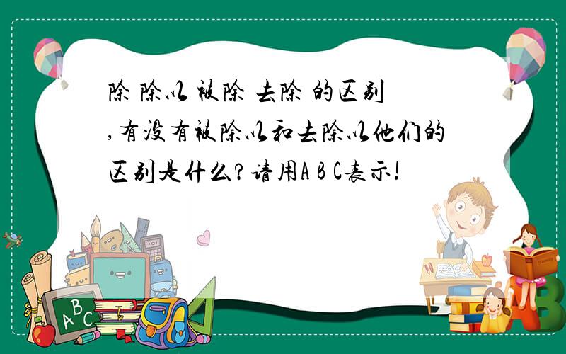 除 除以 被除 去除 的区别,有没有被除以和去除以他们的区别是什么?请用A B C表示!