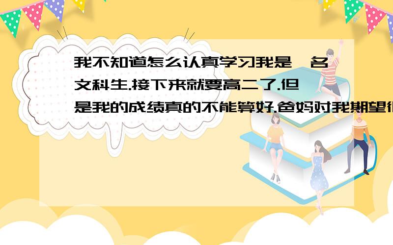 我不知道怎么认真学习我是一名文科生.接下来就要高二了.但是我的成绩真的不能算好.爸妈对我期望很高也很好.因为初中在外地所以政史地没有基础,地理必修一学得一塌糊涂,历史好像也没