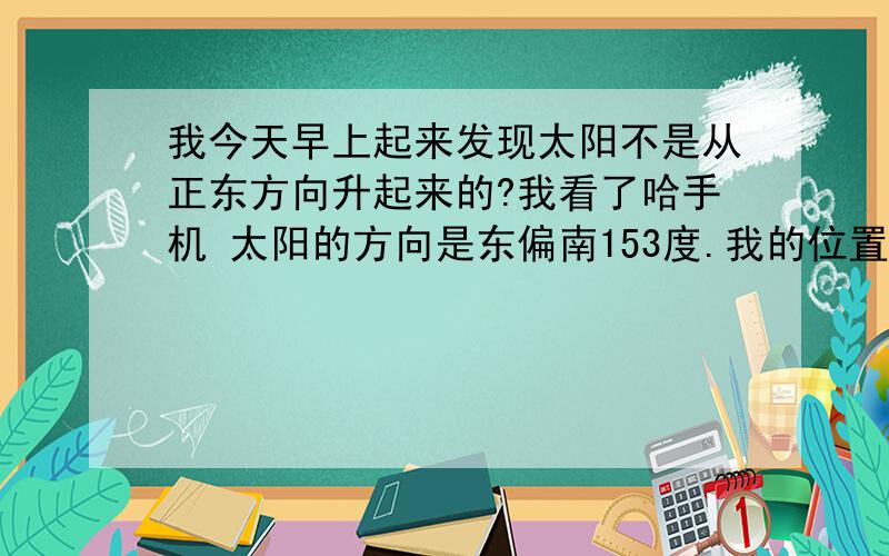 我今天早上起来发现太阳不是从正东方向升起来的?我看了哈手机 太阳的方向是东偏南153度.我的位置是广安领水县 ,有没得高手解释哈啊  真的不知道为啥子?