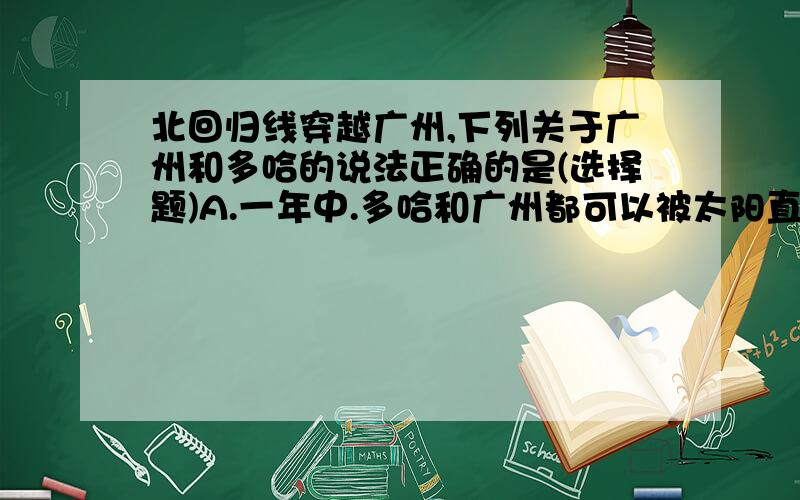 北回归线穿越广州,下列关于广州和多哈的说法正确的是(选择题)A.一年中.多哈和广州都可以被太阳直射 B.12月15日,广州比多哈早迎来日出 C.6月22日这一天,广州和多哈的政务高度相同 D.闭幕式