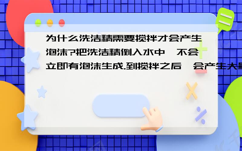 为什么洗洁精需要搅拌才会产生泡沫?把洗洁精倒入水中,不会立即有泡沫生成.到搅拌之后,会产生大量泡沫.这是为什么?咳咳……~尤其是mrhts哦!我的问题是：把洗洁精倒入水中,不会立即有泡