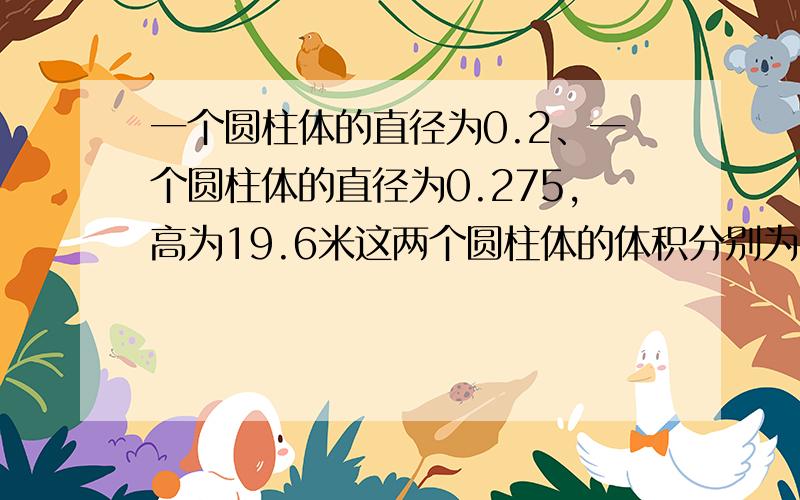 一个圆柱体的直径为0.2、一个圆柱体的直径为0.275,高为19.6米这两个圆柱体的体积分别为多少?