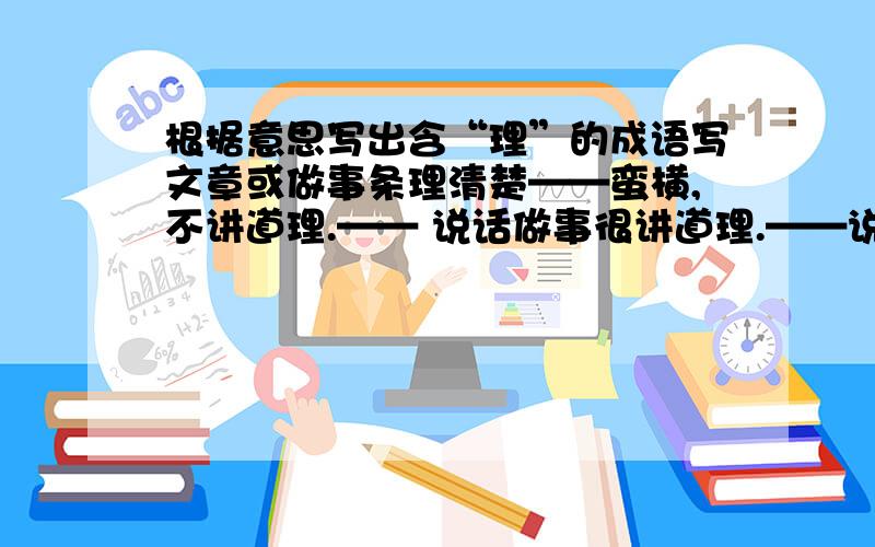 根据意思写出含“理”的成语写文章或做事条理清楚——蛮横,不讲道理.—— 说话做事很讲道理.——说话做事速度慢——放在一边,不加理睬.——用道理开导或说服别人 ——