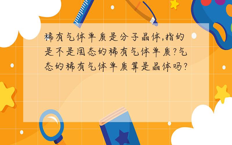 稀有气体单质是分子晶体,指的是不是固态的稀有气体单质?气态的稀有气体单质算是晶体吗?