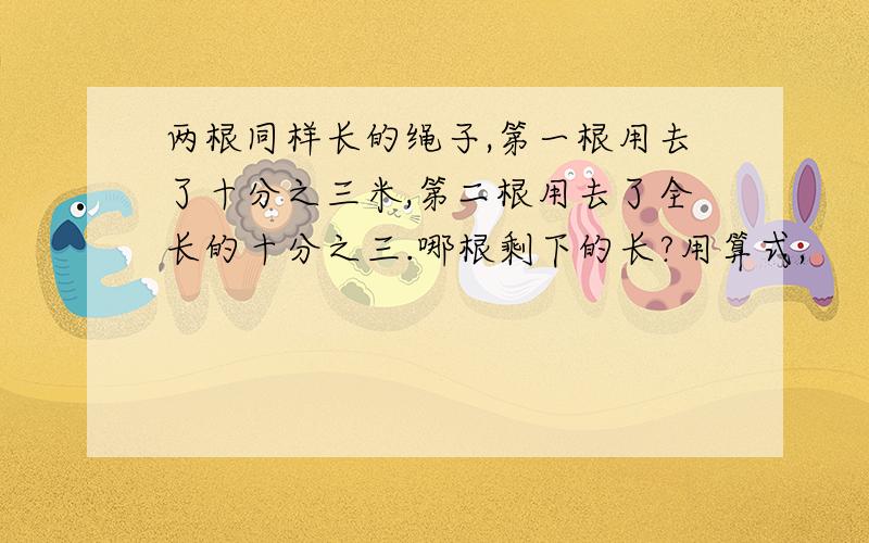 两根同样长的绳子,第一根用去了十分之三米,第二根用去了全长的十分之三.哪根剩下的长?用算式,