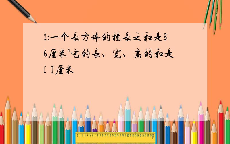 1：一个长方体的棱长之和是36厘米'它的长、宽、高的和是[ ]厘米