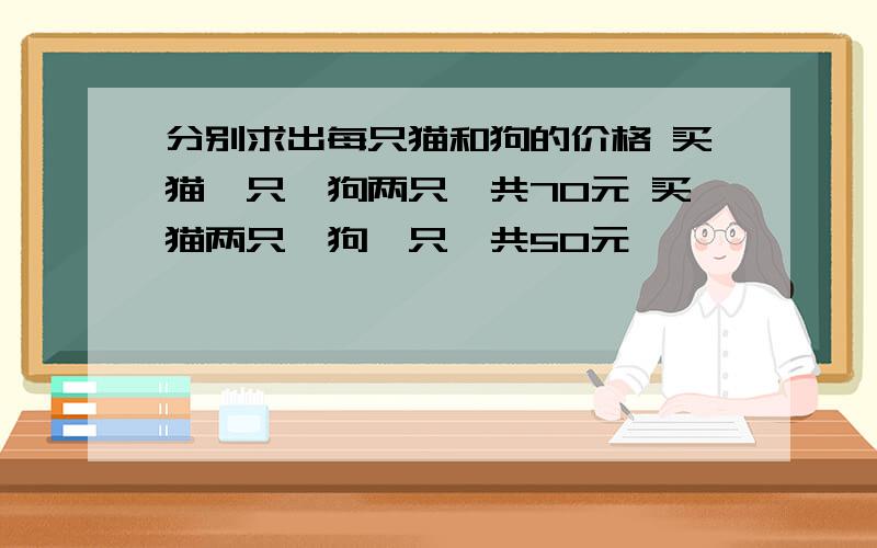 分别求出每只猫和狗的价格 买猫一只,狗两只一共70元 买猫两只,狗一只一共50元