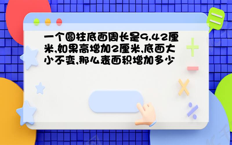 一个圆柱底面周长是9.42厘米,如果高增加2厘米,底面大小不变,那么表面积增加多少