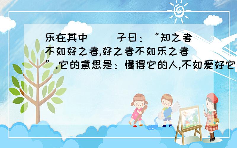 乐在其中 　　子曰：“知之者不如好之者,好之者不如乐之者”.它的意思是：懂得它的人,不如爱好它的人