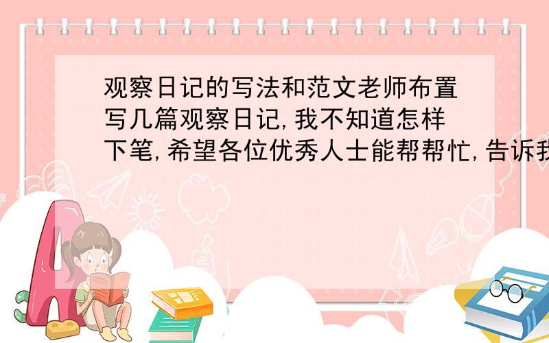 观察日记的写法和范文老师布置写几篇观察日记,我不知道怎样下笔,希望各位优秀人士能帮帮忙,告诉我观察日记的写法,给我提供几篇范文.O(∩_∩)O谢谢了!