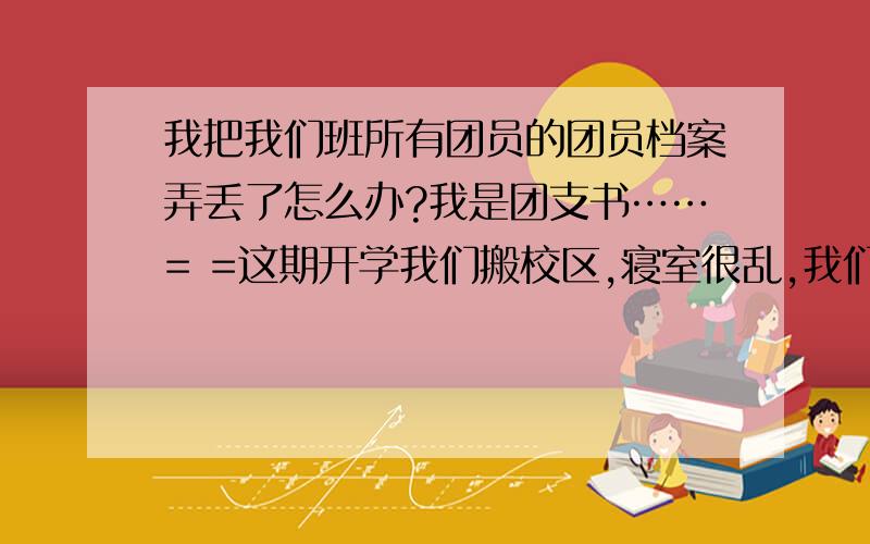 我把我们班所有团员的团员档案弄丢了怎么办?我是团支书……= =这期开学我们搬校区,寝室很乱,我们班的团员档案我用一个塑料袋子装着和一堆书放在那里,我不在的时候别人不知道当废纸卖