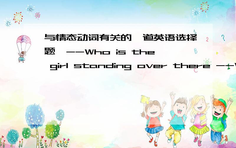 与情态动词有关的一道英语选择题,--Who is the girl standing over there --Well,if you ____know ,her name is Mabel .A.may B.can C.must D.shall