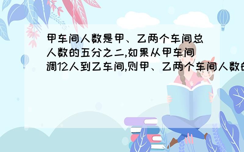 甲车间人数是甲、乙两个车间总人数的五分之二,如果从甲车间调12人到乙车间,则甲、乙两个车间人数的比是3：5,求两个车间共有多少人?