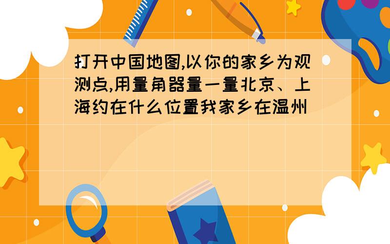 打开中国地图,以你的家乡为观测点,用量角器量一量北京、上海约在什么位置我家乡在温州