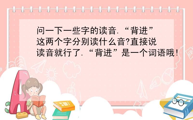 问一下一些字的读音.“背进”这两个字分别读什么音?直接说读音就行了.“背进”是一个词语哦!