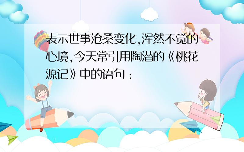 表示世事沧桑变化,浑然不觉的心境,今天常引用陶潜的《桃花源记》中的语句：